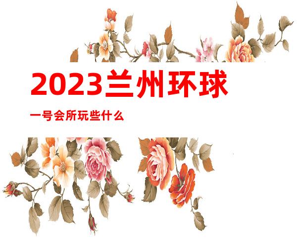 2023兰州环球一号会所玩些什么夜总会哪里好玩 – 兰州安宁黄河家园商务KTV