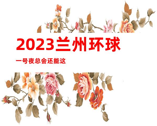 2023兰州环球一号夜总会还能这样玩娱乐会所哪里好 – 兰州七里河硷沟沿商务KTV