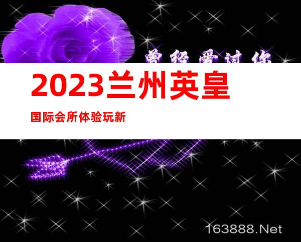 2023兰州英皇国际会所体验玩新鲜夜总会哪个好玩 – 兰州西固陈官营商务KTV