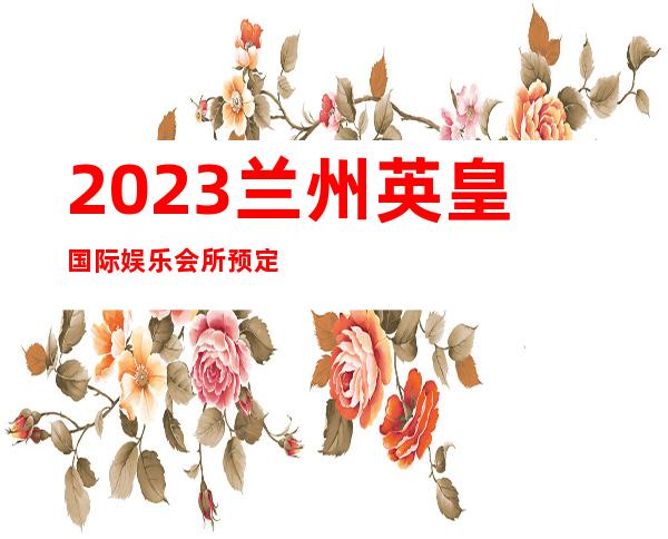 2023兰州英皇国际娱乐会所预定打折著名夜总会在哪 – 兰州七里河曦华源商务KTV