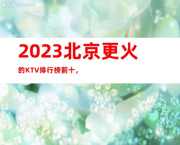 2023北京更火的KTV排行榜前十，这几家都不容错过