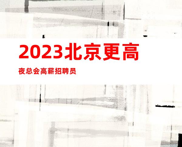 2023北京更高夜总会高薪招聘员工-薪资不压不扣