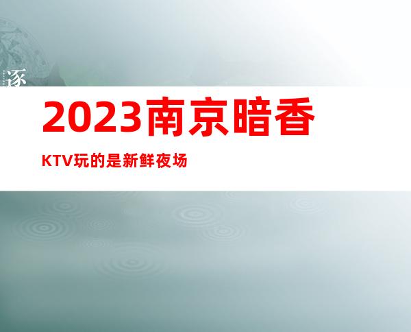2023南京暗香KTV玩的是新鲜夜场前十排行 – 南京高淳淳溪商务KTV