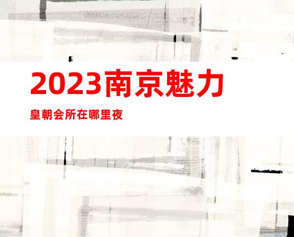 2023南京魅力皇朝会所在哪里夜总会节目有趣 – 南京江宁金箔路商务KTV