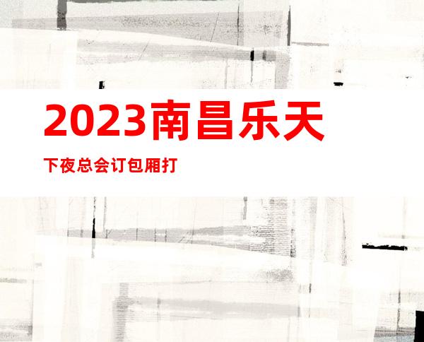 2023南昌乐天下夜总会订包厢打8折KTV会所游戏 – 南昌安义商务KTV