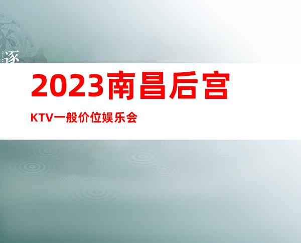 2023南昌后宫KTV一般价位娱乐会所排行 – 南昌象湖新城商务KTV