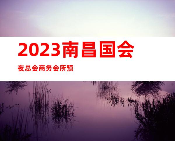 2023南昌国会夜总会商务会所预订夜场会所订房 – 南昌西湖商务KTV