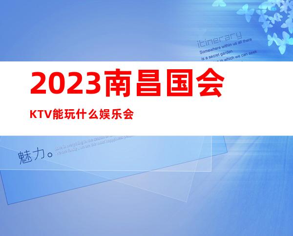 2023南昌国会KTV能玩什么娱乐会所大全 – 南昌安义商务KTV