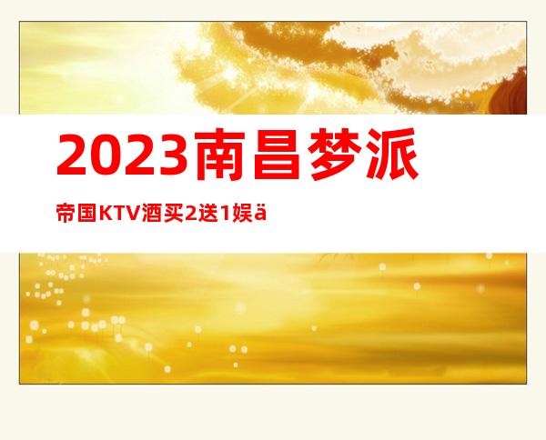 2023南昌梦派帝国KTV酒买2送1娱乐会所价格 – 南昌小蓝开发区商务KTV