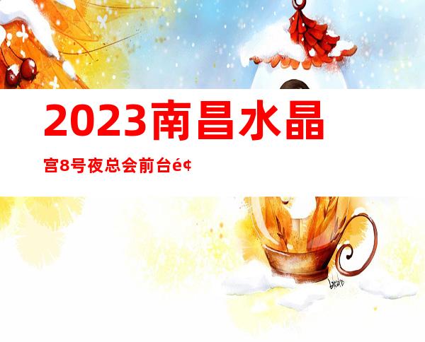 2023南昌水晶宫8号夜总会前台预定高端娱乐会所 – 南昌西湖商务KTV