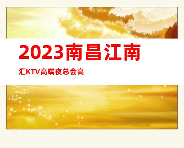 2023南昌江南汇KTV高端夜总会高端夜总会玩法 – 南昌新建商务KTV