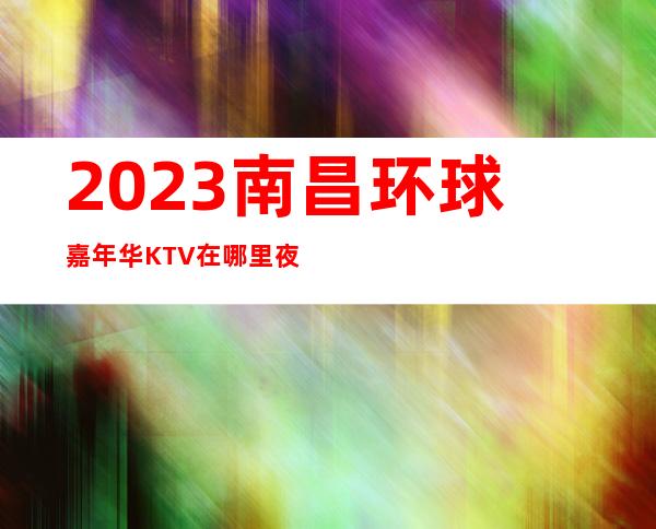 2023南昌环球嘉年华KTV在哪里夜总会十大排名 – 南昌青云谱商务KTV_重复