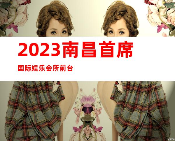 2023南昌首席国际娱乐会所前台预定夜总会预订电话 – 南昌高新区商务KTV