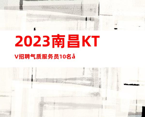 2023南昌KTV招聘气质服务员10名=南昌KTV招聘信息要求