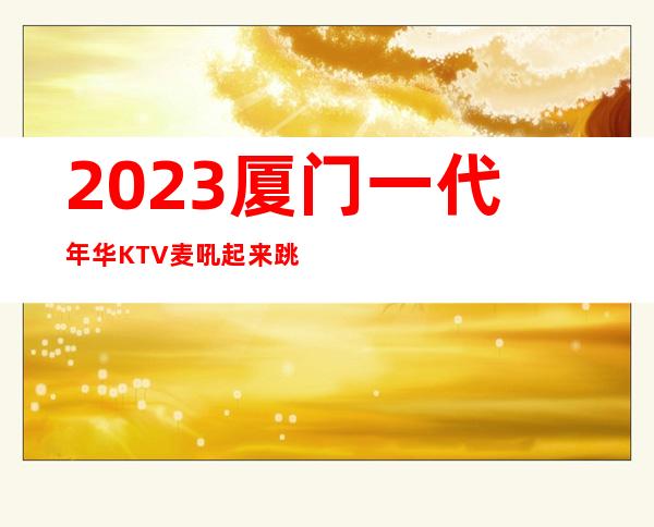 2023厦门一代年华KTV麦吼起来跳夜总会消费价格 – 厦门集美万达广场商务KTV