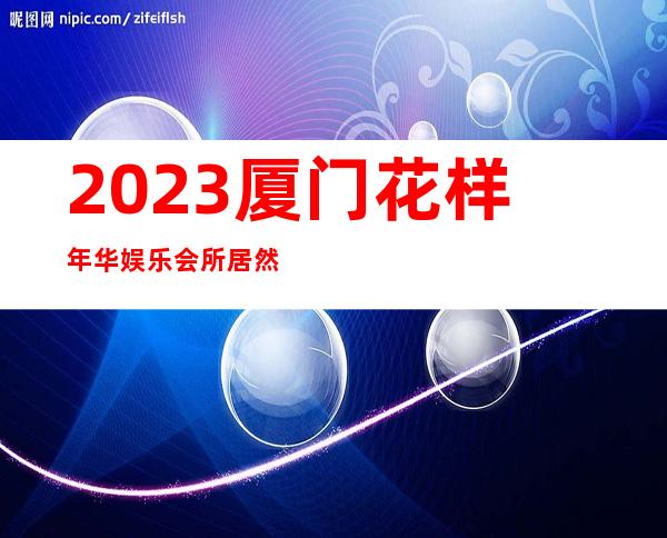 2023厦门花样年华娱乐会所居然惊到我夜总会哪家好 – 厦门杏林杏东路商务KTV_重复