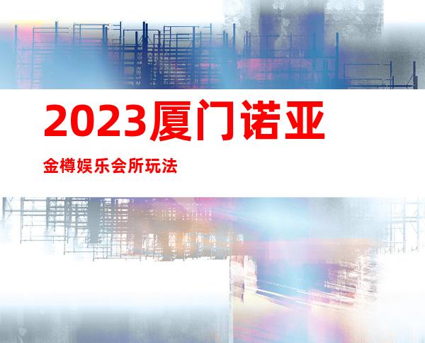 2023厦门诺亚金樽娱乐会所玩法真多夜总会预订电话 – 厦门集美滨海路商务KTV