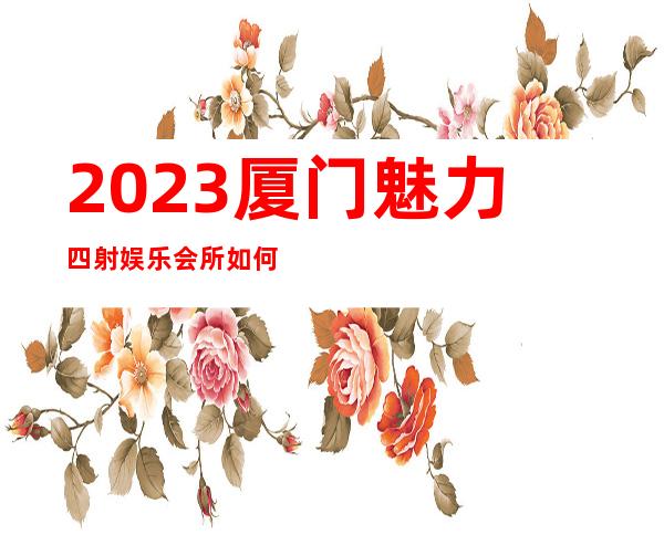 2023厦门魅力四射娱乐会所如何玩的夜总会预订电话 – 厦门翔安大嶝商务KTV