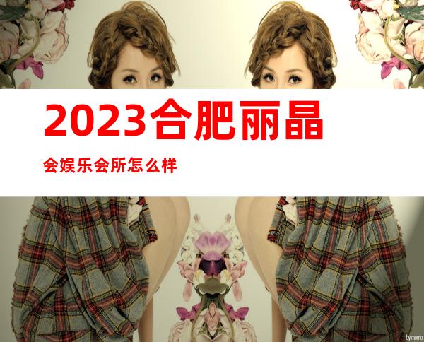 2023合肥丽晶会娱乐会所怎么样夜总会哪家好 – 合肥滨湖新区寿春中学商务KTV