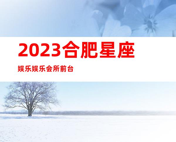 2023合肥星座娱乐娱乐会所前台预定夜总会哪家好 – 合肥肥西商务KTV