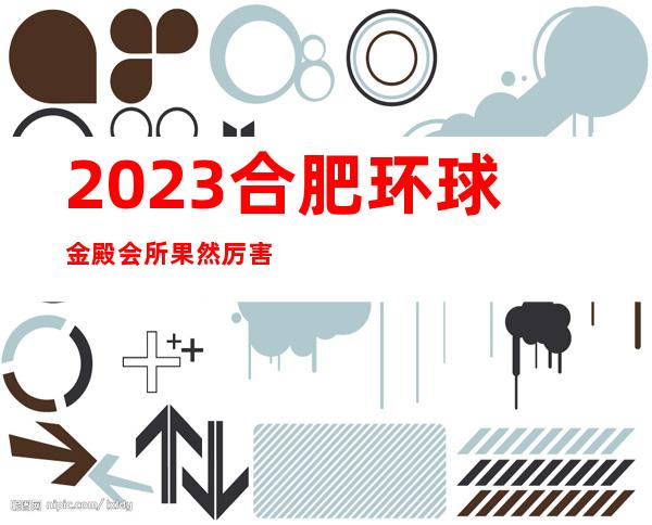2023合肥环球金殿会所果然厉害夜总会哪里好玩 – 合肥新站试验元一时代广场商务KTV