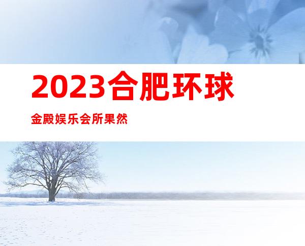 2023合肥环球金殿娱乐会所果然厉害夜总会折扣预订 – 合肥包河常青商务KTV