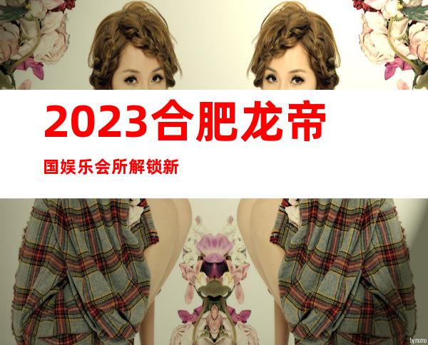 2023合肥龙帝国娱乐会所解锁新玩法娱乐会所网红舞 – 合肥庐江商务KTV