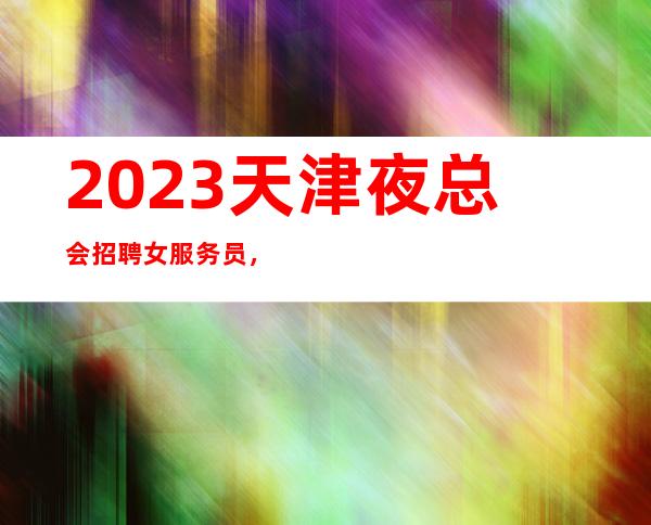 2023天津夜总会招聘女服务员，12+15场（想赚的来找我）