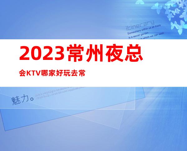 2023常州夜总会KTV哪家好玩:去常州玩夜总会必看攻略