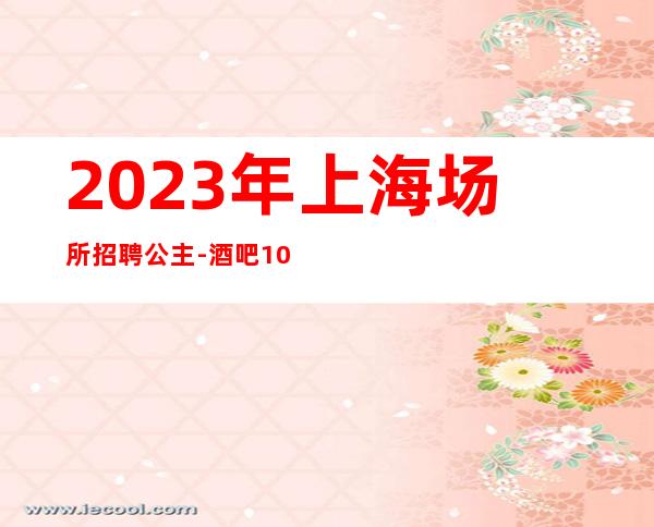 2023年上海场所招聘公主-酒吧10-20天