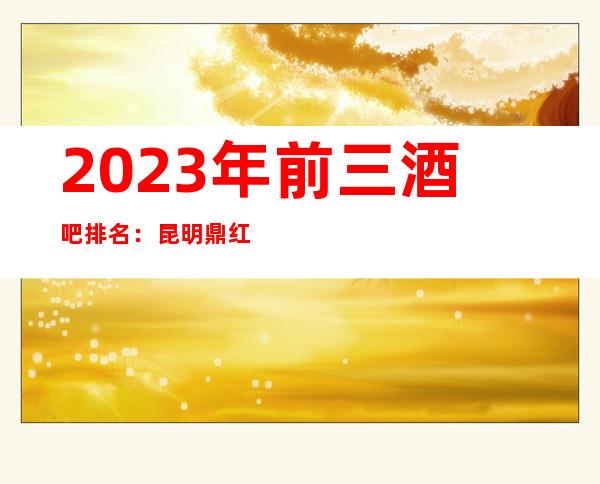 2023年前三酒吧排名:昆明鼎红世纪会酒吧攻略消费