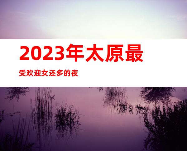 2023年.太原最受欢迎女还多的夜总会:凯悦ktv重磅来袭