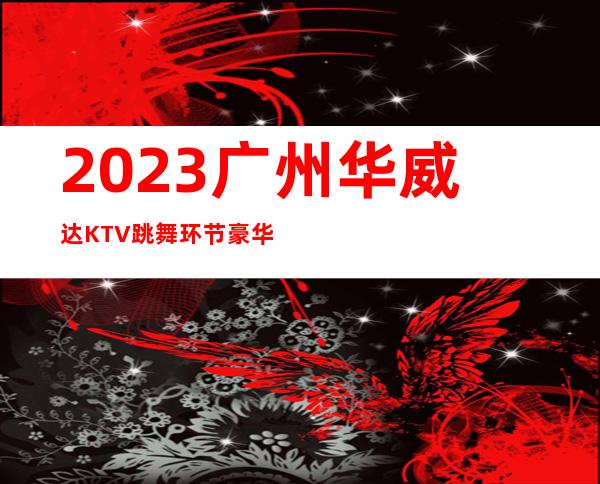 2023广州华威达KTV跳舞环节豪华夜总会怎么玩 – 广州越秀白云商务KTV