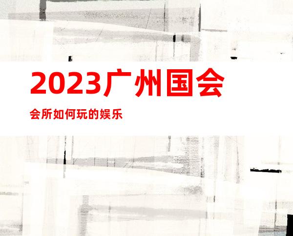 2023广州国会会所如何玩的娱乐会所消费 – 广州花都中区商务KTV