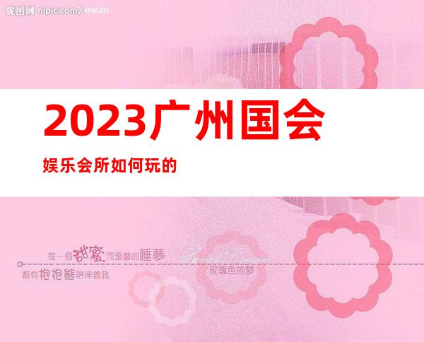 2023广州国会娱乐会所如何玩的商务KTV游戏 – 广州广州周边广州周边商务KTV