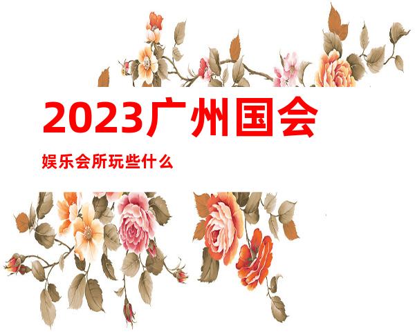 2023广州国会娱乐会所玩些什么商务KTV互动娱乐 – 广州萝岗开发西区商务KTV