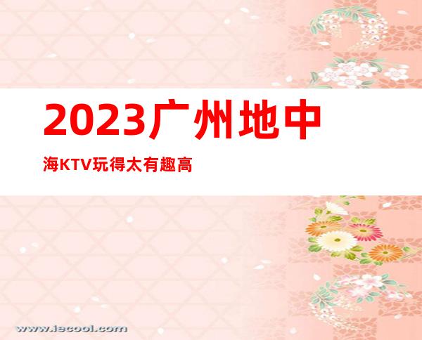 2023广州地中海KTV玩得太有趣高端娱乐会所 – 广州番禺番禺广场商务KTV
