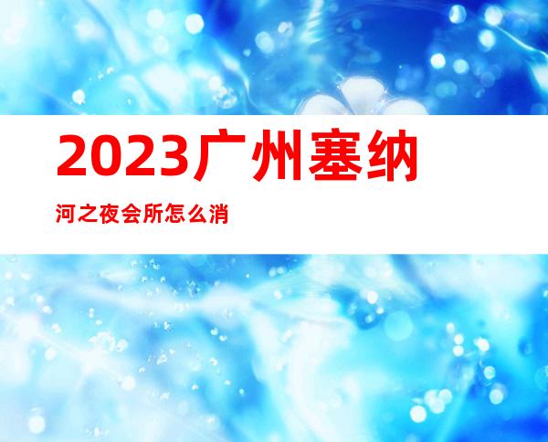 2023广州塞纳河之夜会所怎么消费夜总会前三名 – 广州越秀五羊新城商务KTV