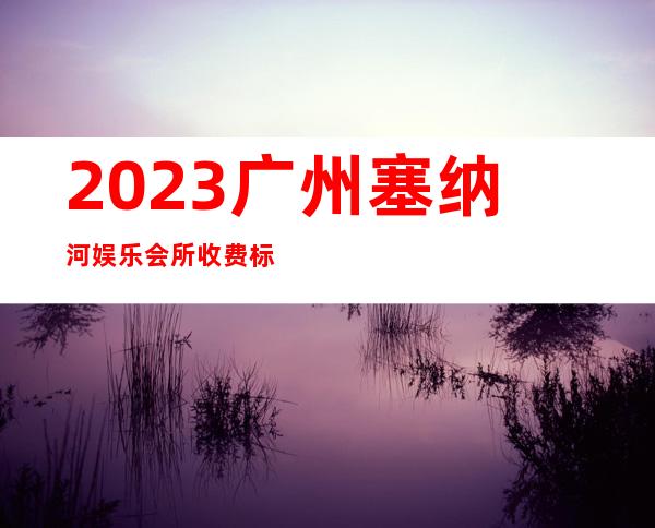 2023广州塞纳河娱乐会所收费标准夜总会折扣预订 – 广州番禺番禺周边商务KTV