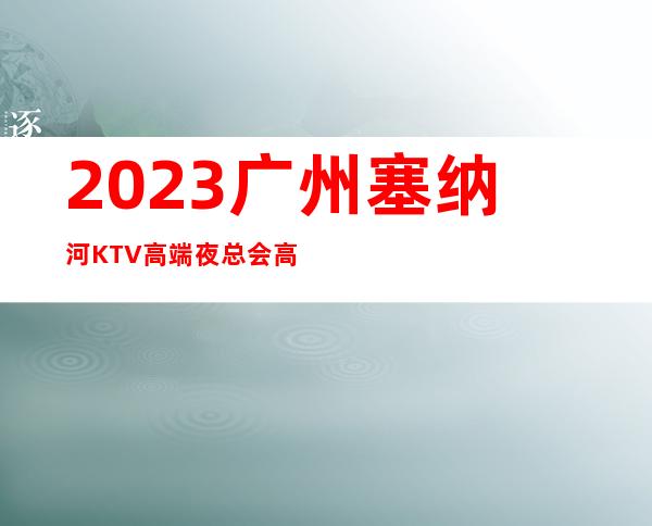 2023广州塞纳河KTV高端夜总会高端夜总会玩法 – 广州黄埔黄埔新村商务KTV
