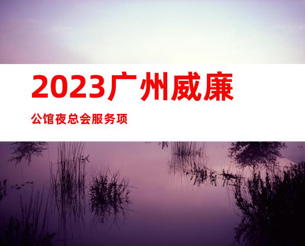 2023广州威廉公馆夜总会服务项目多高端娱乐会所 – 广州越秀六榕商务KTV