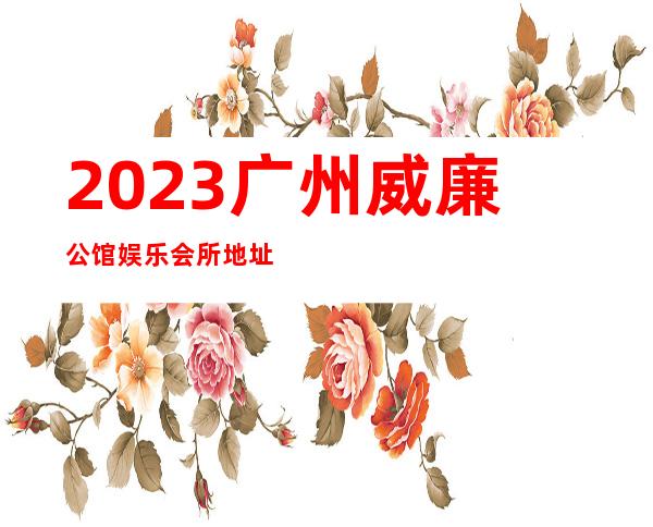 2023广州威廉公馆娱乐会所地址在哪里夜总会排行榜 – 广州广州周边广州周边商务KTV