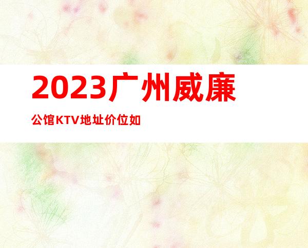 2023广州威廉公馆KTV地址价位如何夜总会怎么样 – 广州越秀黄花岗商务KTV