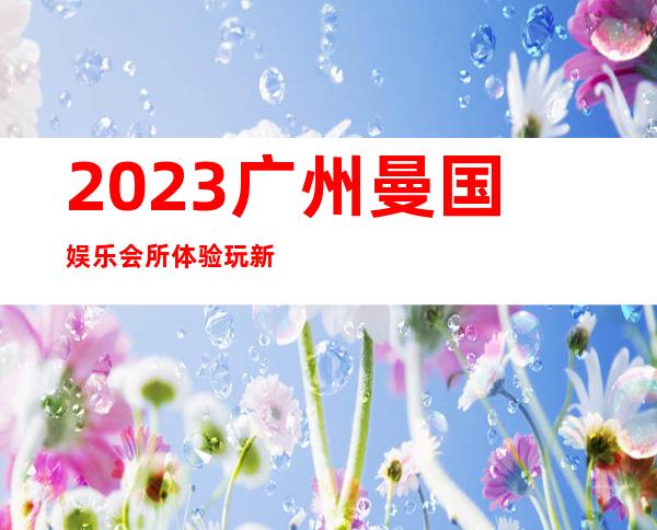 2023广州曼国娱乐会所体验玩新鲜夜总会折扣预订 – 广州荔湾逢源路商务KTV