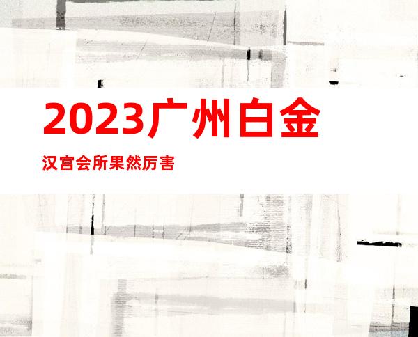2023广州白金汉宫会所果然厉害夜总会哪家好玩 – 广州海珠宝业路商务KTV