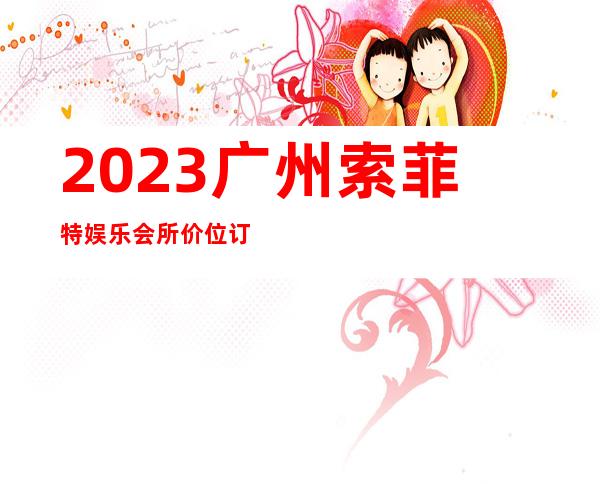 2023广州索菲特娱乐会所价位订台夜总会预订包房 – 广州海珠新港商务KTV