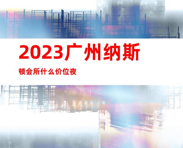 2023广州纳斯顿会所什么价位夜总会前三名 – 广州黄埔黄埔区府商务KTV