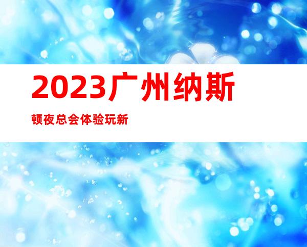 2023广州纳斯顿夜总会体验玩新鲜KTV会所玩法多 – 广州黄埔大沙地商务KTV