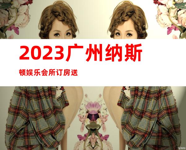 2023广州纳斯顿娱乐会所订房送酒水KTV会所怎样 – 广州黄埔开发区东商务KTV
