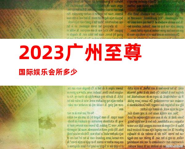 2023广州至尊国际娱乐会所多少价位夜总会预订电话 – 广州增城广园东商务KTV